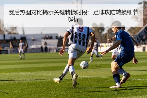 赛后热图对比揭示关键转换时段：足球攻防转换细节解析
