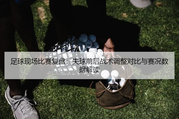 足球现场比赛复盘：失球前后战术调整对比与赛况数据解读